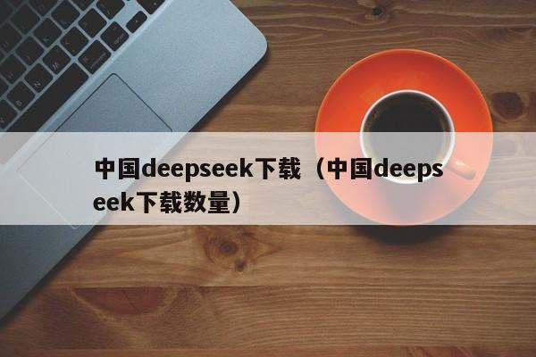 中国deepseek下载（中国deepseek下载数量）
