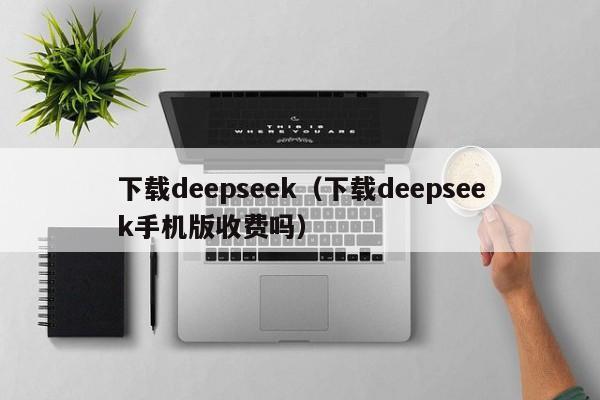 下载deepseek(下载deepseek手机版收费吗)
