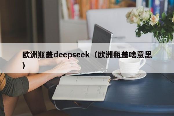 欧洲瓶盖deepseek（欧洲瓶盖啥意思）