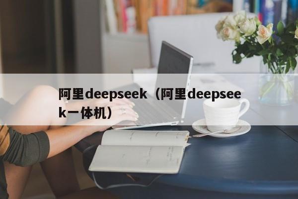 阿里deepseek(阿里deepseek一体机)
