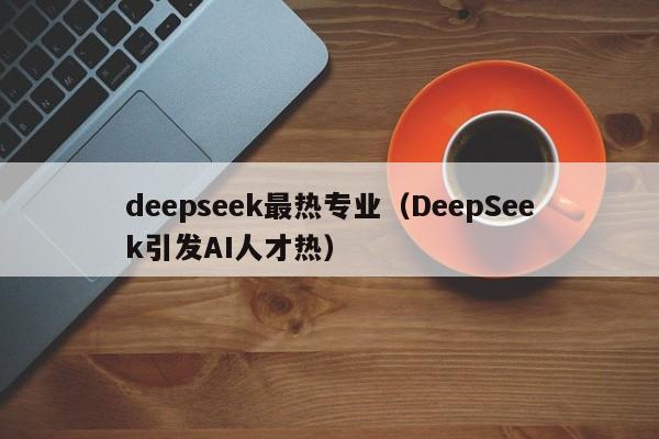 deepseek最热专业（DeepSeek引发AI人才热）