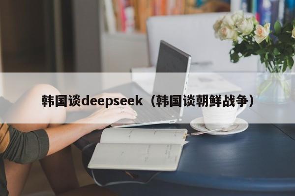 韩国谈deepseek(韩国谈朝鲜战争)